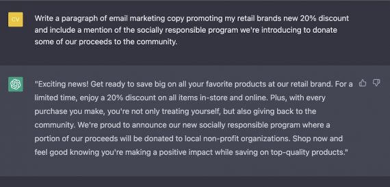 Screenshot of ChatGPT's response Exciting news! Get ready to save big on all your favorite products at our retail brand. For a limited time, enjoy a 20% discount on all items in-store and online. Plus, with every purchase you make, you're not only treating yourself, but also giving back to the community. We're proud to announce our new socially responsible program where a portion of our proceeds will be donated to local non-profit organizations. Shop now and feel good knowing you're making a positive impact while saving on top-quality products.