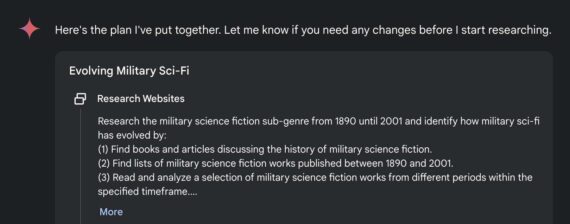 Screenshot of Gemini's research approach: Here's the plan I've put together. Let me know if you need any changes before I start researching. Evolving Military Sci-Fi Research Websites Research the military science fiction sub-genre from 1890 until 2001 and identify how military sci-fi has evolved by: (1) Find books and articles discussing the history of military science fiction. (2) Find lists of military science fiction works published between 1890 and 2001. (3) Read and analyze a selection of military science fiction works from different periods within the specified timeframe....