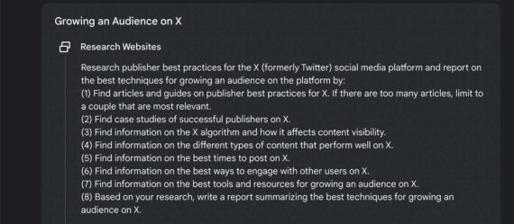 Screenshot of the partial plan suggested by Gemini, reading: ere's a research plan for that topic. If you need to update it, let me know! Growing an Audience on X Research Websites Research publisher best practices for the X (formerly Twitter) social media platform and report on the best techniques for growing an audience on the platform by: (1) Find articles and guides on publisher best practices for X. If there are too many articles, limit to a couple that are most relevant. (2) Find case studies of successful publishers on X. (3) Find information on the X algorithm and how it affects content visibility. (4) Find information on the different types of content that perform well on X. (5) Find information on the best times to post on X. (6) Find information on the best ways to engage with other users on X. (7) Find information on the best tools and resources for growing an audience on X. (8) Based on your research, write a report summarizing the best techniques for growing an audience on X.