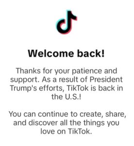 Screenshot of TikTok notice Screenshot of notice, reading, "Welcome back! Thanks for your patience and suppport. As a result of President Trump's efforts, TikTok is back in the U.S. You can continue to create, share, and discover all the things you love on TikTok.